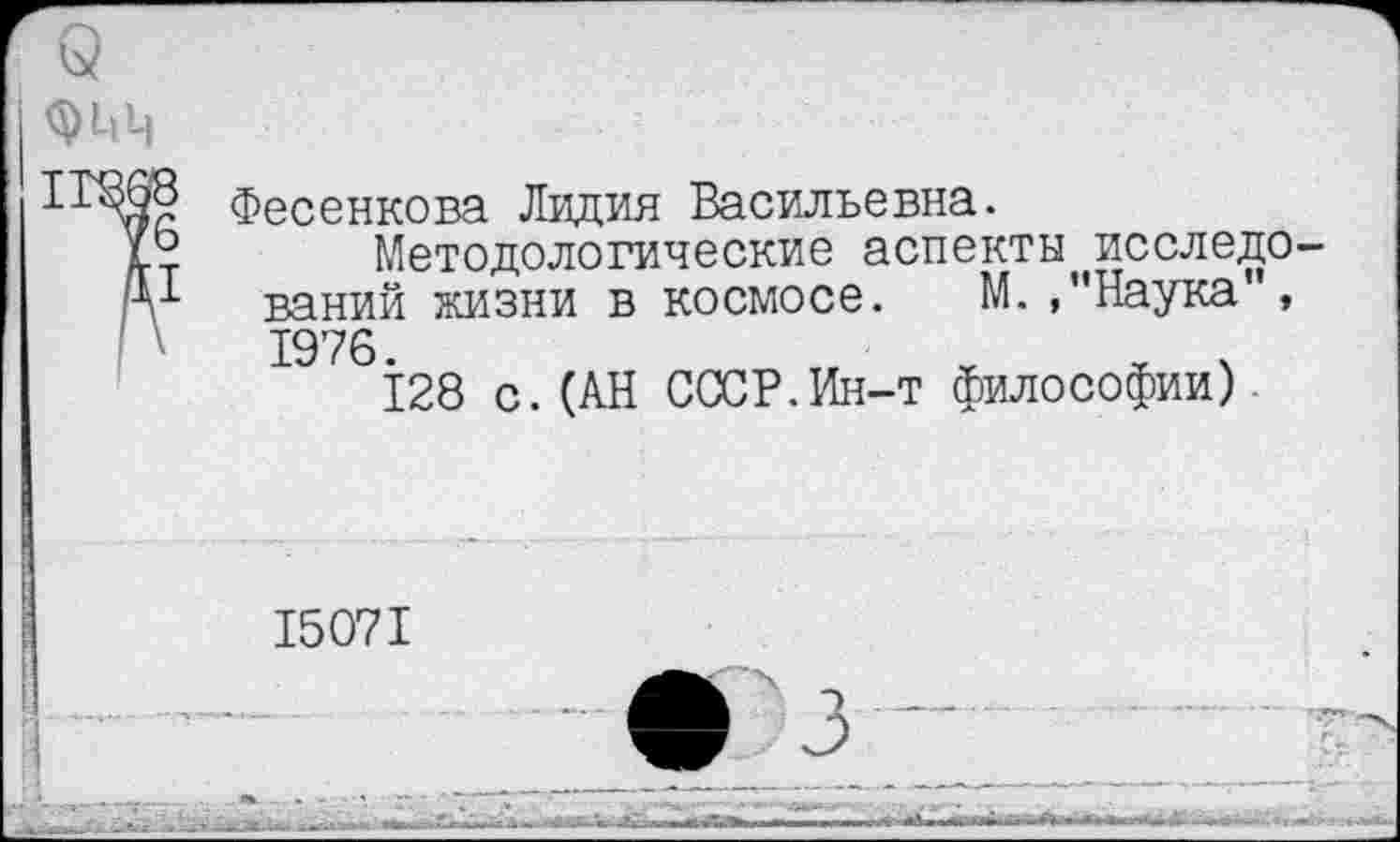 ﻿Q <51,ц
Фесенкова Лидия Васильевна.
Методологические аспекты исследований жизни в космосе. М. »"Наука", 1976.
128 с.(АН СССР.Ин-т философии)
15071